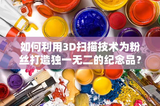 如何利用3D扫描技术为粉丝打造独一无二的纪念品？