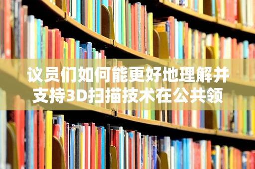 议员们如何能更好地理解并支持3D扫描技术在公共领域的应用？