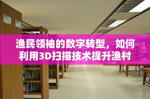 渔民领袖的数字转型，如何利用3D扫描技术提升渔村管理？