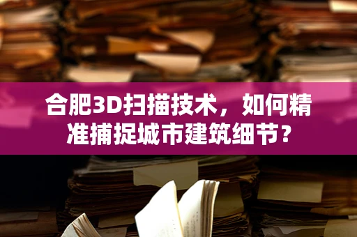 合肥3D扫描技术，如何精准捕捉城市建筑细节？