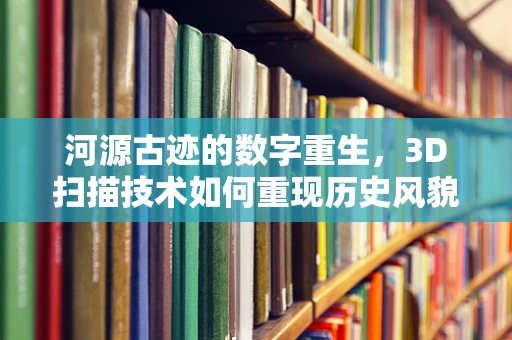 河源古迹的数字重生，3D扫描技术如何重现历史风貌？