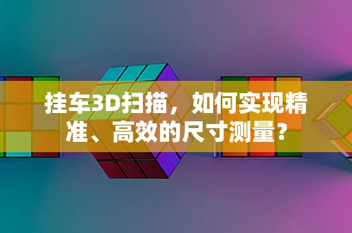 挂车3D扫描，如何实现精准、高效的尺寸测量？