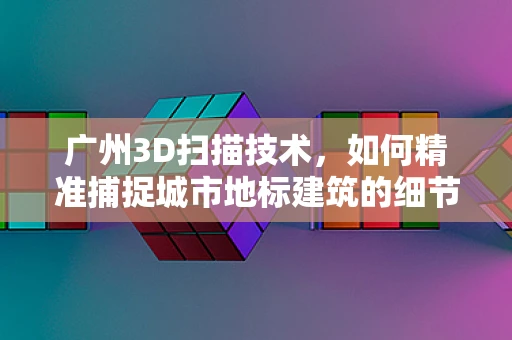 广州3D扫描技术，如何精准捕捉城市地标建筑的细节？