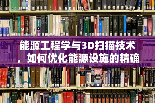 能源工程学与3D扫描技术，如何优化能源设施的精确设计与维护？