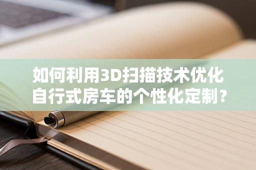 如何利用3D扫描技术优化自行式房车的个性化定制？