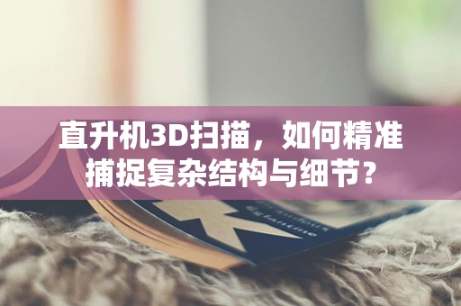 直升机3D扫描，如何精准捕捉复杂结构与细节？