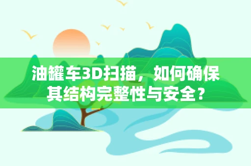 油罐车3D扫描，如何确保其结构完整性与安全？