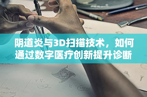 阴道炎与3D扫描技术，如何通过数字医疗创新提升诊断精度？