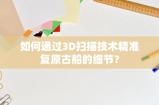 如何通过3D扫描技术精准复原古船的细节？