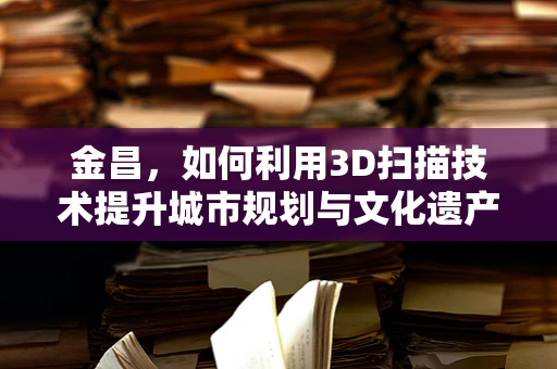 金昌，如何利用3D扫描技术提升城市规划与文化遗产保护？