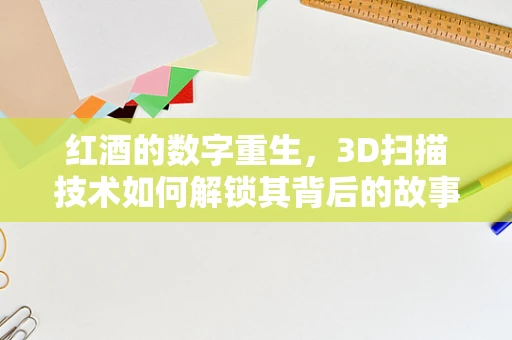 红酒的数字重生，3D扫描技术如何解锁其背后的故事？