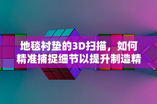 地毯衬垫的3D扫描，如何精准捕捉细节以提升制造精度？