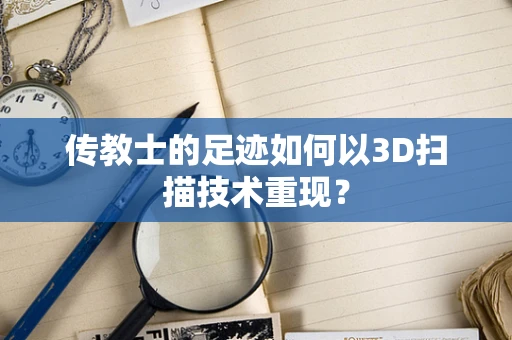 传教士的足迹如何以3D扫描技术重现？