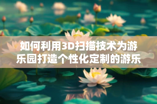 如何利用3D扫描技术为游乐园打造个性化定制的游乐设施？