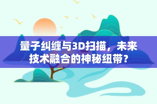 量子纠缠与3D扫描，未来技术融合的神秘纽带？