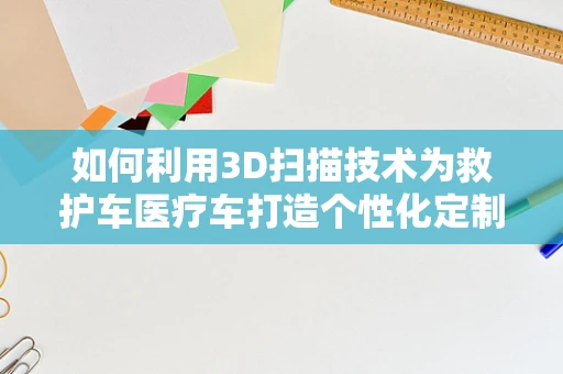 如何利用3D扫描技术为救护车医疗车打造个性化定制的急救空间？