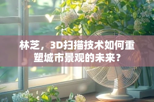 林芝，3D扫描技术如何重塑城市景观的未来？