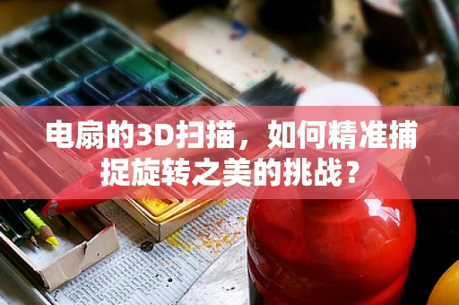 电扇的3D扫描，如何精准捕捉旋转之美的挑战？