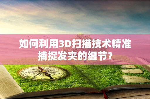 如何利用3D扫描技术精准捕捉发夹的细节？