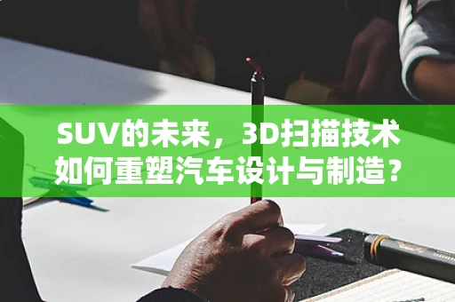 SUV的未来，3D扫描技术如何重塑汽车设计与制造？