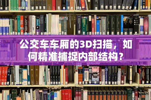 公交车车厢的3D扫描，如何精准捕捉内部结构？