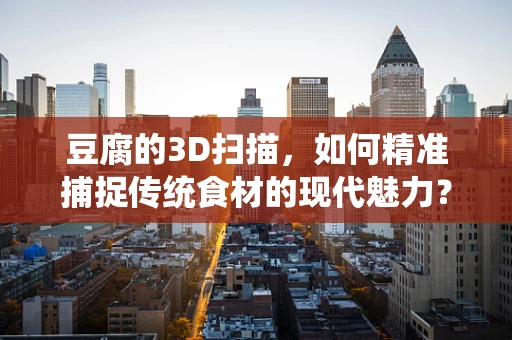 豆腐的3D扫描，如何精准捕捉传统食材的现代魅力？