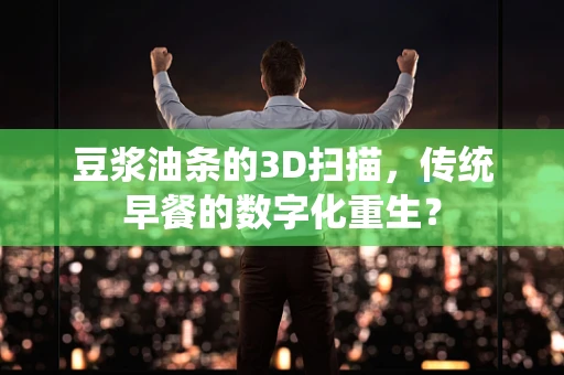 豆浆油条的3D扫描，传统早餐的数字化重生？