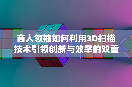 商人领袖如何利用3D扫描技术引领创新与效率的双重飞跃？