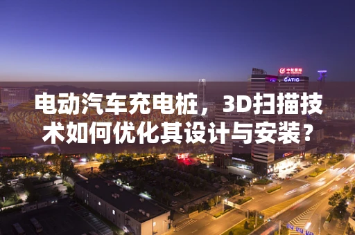 电动汽车充电桩，3D扫描技术如何优化其设计与安装？