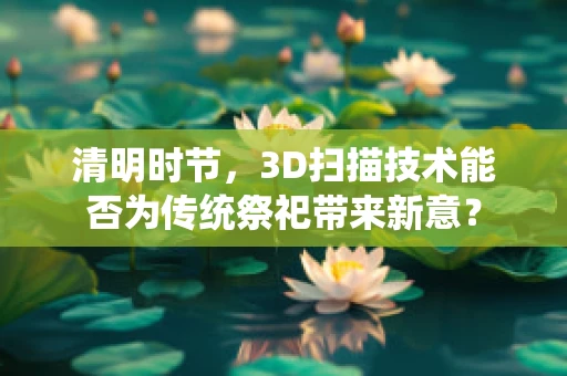 清明时节，3D扫描技术能否为传统祭祀带来新意？