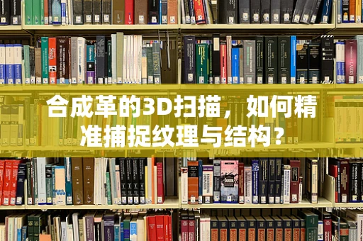 合成革的3D扫描，如何精准捕捉纹理与结构？