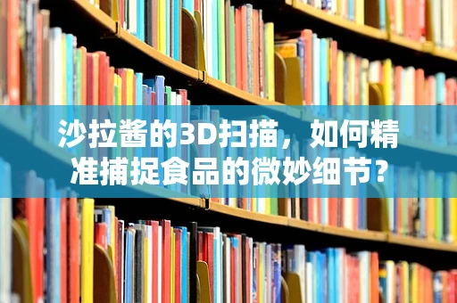 沙拉酱的3D扫描，如何精准捕捉食品的微妙细节？