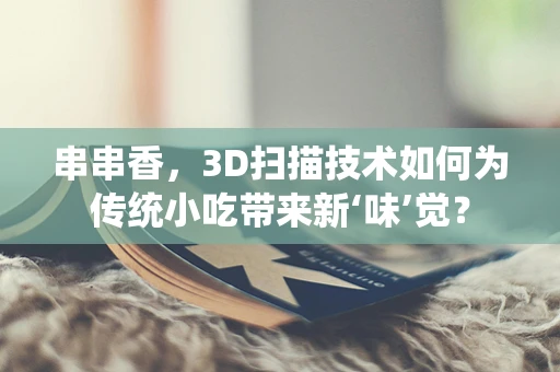 串串香，3D扫描技术如何为传统小吃带来新‘味’觉？