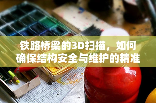 铁路桥梁的3D扫描，如何确保结构安全与维护的精准性？