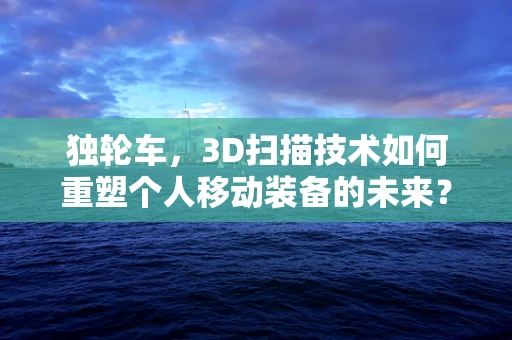 独轮车，3D扫描技术如何重塑个人移动装备的未来？