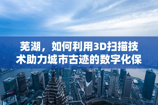 芜湖，如何利用3D扫描技术助力城市古迹的数字化保护？