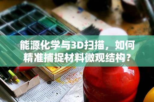 能源化学与3D扫描，如何精准捕捉材料微观结构？