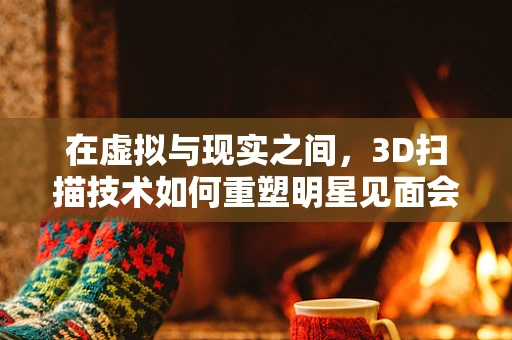 在虚拟与现实之间，3D扫描技术如何重塑明星见面会？