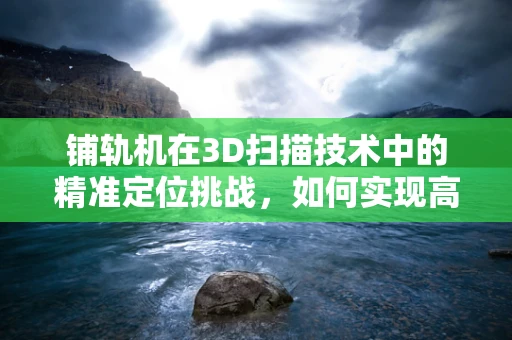 铺轨机在3D扫描技术中的精准定位挑战，如何实现高效、无损的轨道扫描？