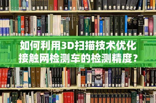 如何利用3D扫描技术优化接触网检测车的检测精度？