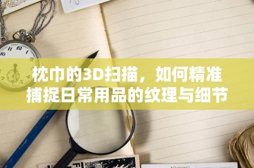 枕巾的3D扫描，如何精准捕捉日常用品的纹理与细节？