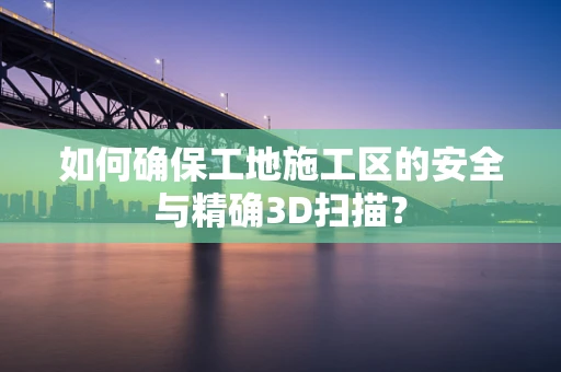 如何确保工地施工区的安全与精确3D扫描？