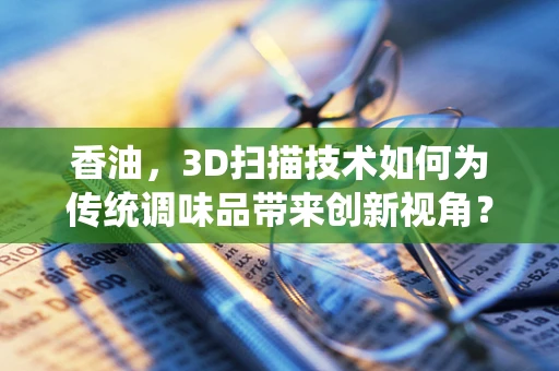 香油，3D扫描技术如何为传统调味品带来创新视角？