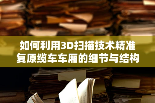 如何利用3D扫描技术精准复原缆车车厢的细节与结构？