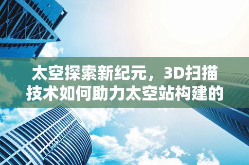 太空探索新纪元，3D扫描技术如何助力太空站构建的精准与高效？