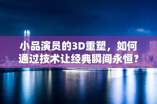 小品演员的3D重塑，如何通过技术让经典瞬间永恒？