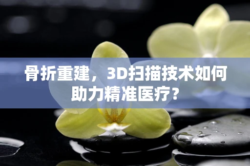 骨折重建，3D扫描技术如何助力精准医疗？