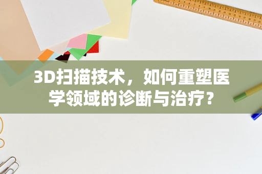 3D扫描技术，如何重塑医学领域的诊断与治疗？