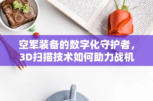 空军装备的数字化守护者，3D扫描技术如何助力战机维护？