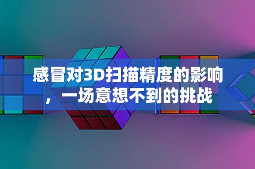 感冒对3D扫描精度的影响，一场意想不到的挑战